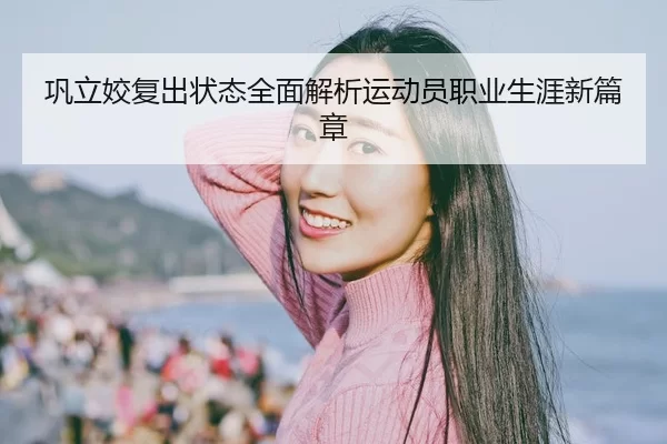巩立姣复出状态全面解析运动员职业生涯新篇章